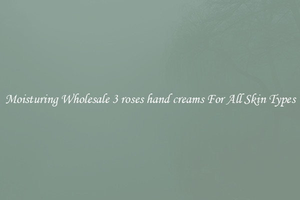 Moisturing Wholesale 3 roses hand creams For All Skin Types