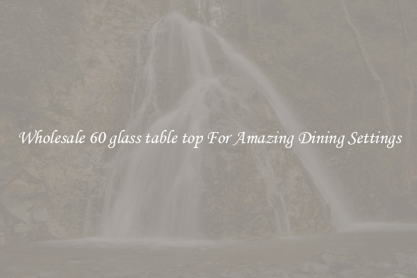 Wholesale 60 glass table top For Amazing Dining Settings