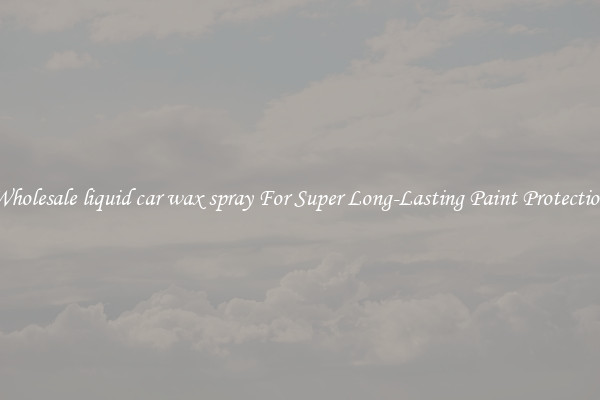 Wholesale liquid car wax spray For Super Long-Lasting Paint Protection