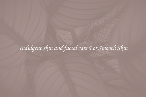 Indulgent skin and facial care For Smooth Skin