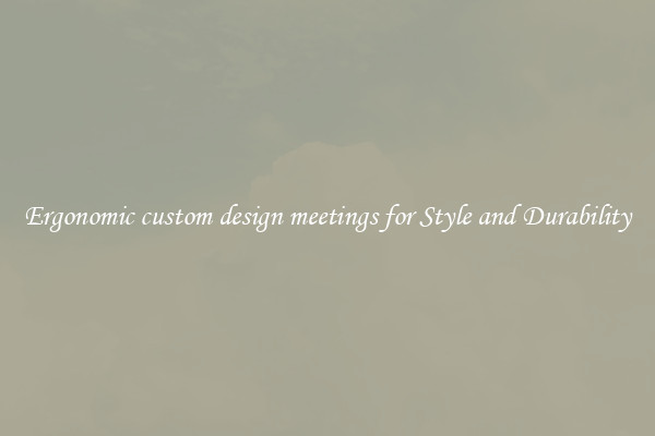 Ergonomic custom design meetings for Style and Durability